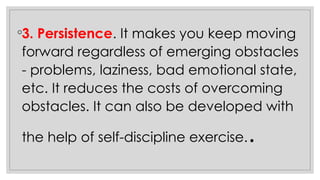 ◦3. Persistence. It makes you keep moving
forward regardless of emerging obstacles
- problems, laziness, bad emotional state,
etc. It reduces the costs of overcoming
obstacles. It can also be developed with
the help of self-discipline exercise..
 