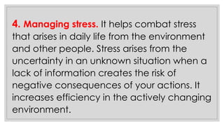 4. Managing stress. It helps combat stress
that arises in daily life from the environment
and other people. Stress arises from the
uncertainty in an unknown situation when a
lack of information creates the risk of
negative consequences of your actions. It
increases efficiency in the actively changing
environment.
 