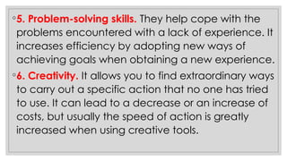 ◦5. Problem-solving skills. They help cope with the
problems encountered with a lack of experience. It
increases efficiency by adopting new ways of
achieving goals when obtaining a new experience.
◦6. Creativity. It allows you to find extraordinary ways
to carry out a specific action that no one has tried
to use. It can lead to a decrease or an increase of
costs, but usually the speed of action is greatly
increased when using creative tools.
 