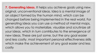 7. Generating ideas. It helps you achieve goals using new,
original, unconventional ideas. Idea is a mental image of
an object formed by the human mind, which can be
changed before being implemented in the real world. For
generating ideas you can use a method of mental maps,
which allows you to materialize, visualize and scrutinize all
your ideas, which in turn contributes to the emergence of
new ideas. These are just some, but the any goal easier
and less costly. most important personal effectiveness skills
which make the achievement of any goal easier and less
costly
 