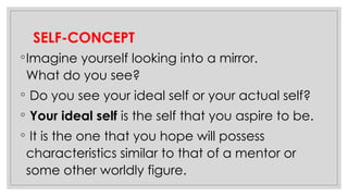SELF-CONCEPT
◦Imagine yourself looking into a mirror.
What do you see?
◦ Do you see your ideal self or your actual self?
◦ Your ideal self is the self that you aspire to be.
◦ It is the one that you hope will possess
characteristics similar to that of a mentor or
some other worldly figure.
 