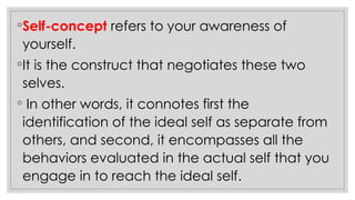 ◦Self-concept refers to your awareness of
yourself.
◦It is the construct that negotiates these two
selves.
◦ In other words, it connotes first the
identification of the ideal self as separate from
others, and second, it encompasses all the
behaviors evaluated in the actual self that you
engage in to reach the ideal self.
 