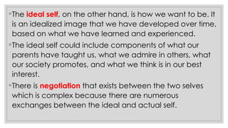 ◦The ideal self, on the other hand, is how we want to be. It
is an idealized image that we have developed over time,
based on what we have learned and experienced.
◦The ideal self could include components of what our
parents have taught us, what we admire in others, what
our society promotes, and what we think is in our best
interest.
◦There is negotiation that exists between the two selves
which is complex because there are numerous
exchanges between the ideal and actual self.
 