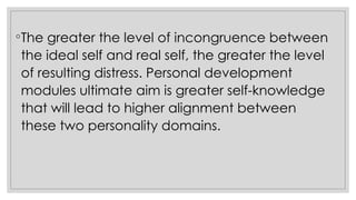 ◦The greater the level of incongruence between
the ideal self and real self, the greater the level
of resulting distress. Personal development
modules ultimate aim is greater self-knowledge
that will lead to higher alignment between
these two personality domains.
 