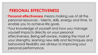 PERSONAL EFFECTIVENESS
◦Personal effectiveness means making use of all the
personal resources - talents, skills, energy and time, to
enable you to achieve life goals.
◦Your knowledge of yourself and how you manage
yourself impacts directly on your personal
effectiveness. Being self-aware, making the most of
your strengths, learning new skills and techniques and
behavioral flexibility are all keys to improving your
personal performance.
 