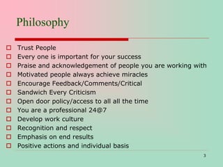 Philosophy
 Trust People
 Every one is important for your success
 Praise and acknowledgement of people you are working with
 Motivated people always achieve miracles
 Encourage Feedback/Comments/Critical
 Sandwich Every Criticism
 Open door policy/access to all all the time
 You are a professional 24@7
 Develop work culture
 Recognition and respect
 Emphasis on end results
 Positive actions and individual basis
3
 
