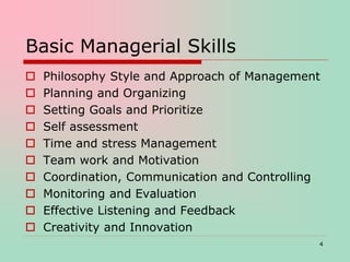 Basic Managerial Skills
 Philosophy Style and Approach of Management
 Planning and Organizing
 Setting Goals and Prioritize
 Self assessment
 Time and stress Management
 Team work and Motivation
 Coordination, Communication and Controlling
 Monitoring and Evaluation
 Effective Listening and Feedback
 Creativity and Innovation
4
 