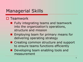 Managerial Skills
 Teamwork
 Fully integrating teams and teamwork
into the organization’s operations,
structure and mission
 Employing team for primary means for
delivering operating strategy
 Creating common structure and support
to ensure teams functions efficiently
 Developing team enabling tools and
measurement
5
 
