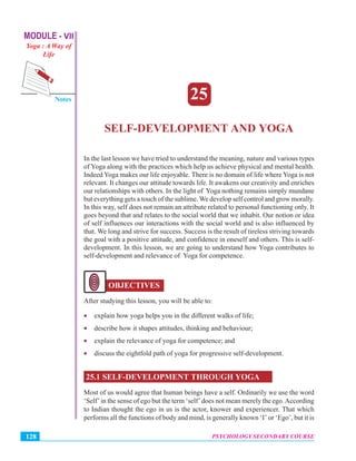 MODULE - VII
Yoga : A Way of
Life
Psychology Secondary Course
Notes
PSYCHOLOGY SECONDARY COURSE128
Self-Development and Yoga
25
SELF-DEVELOPMENT AND YOGA
In the last lesson we have tried to understand the meaning, nature and various types
of Yoga along with the practices which help us achieve physical and mental health.
Indeed Yoga makes our life enjoyable. There is no domain of life where Yoga is not
relevant. It changes our attitude towards life. It awakens our creativity and enriches
our relationships with others. In the light of Yoga nothing remains simply mundane
but everything gets a touch of the sublime. We develop self control and grow morally.
In this way, self does not remain an attribute related to personal functioning only. It
goes beyond that and relates to the social world that we inhabit. Our notion or idea
of self influences our interactions with the social world and is also influenced by
that. We long and strive for success. Success is the result of tireless striving towards
the goal with a positive attitude, and confidence in oneself and others. This is self-
development. In this lesson, we are going to understand how Yoga contributes to
self-development and relevance of Yoga for competence.
OBJECTIVES
After studying this lesson, you will be able to:
• explain how yoga helps you in the different walks of life;
• describe how it shapes attitudes, thinking and behaviour;
• explain the relevance of yoga for competence; and
• discuss the eightfold path of yoga for progressive self-development.
25.1 SELF-DEVELOPMENT THROUGH YOGA
Most of us would agree that human beings have a self. Ordinarily we use the word
‘Self’in the sense of ego but the term ‘self’does not mean merely the ego.According
to Indian thought the ego in us is the actor, knower and experiencer. That which
performs all the functions of body and mind, is generally known ‘I’ or ‘Ego’, but it is
 