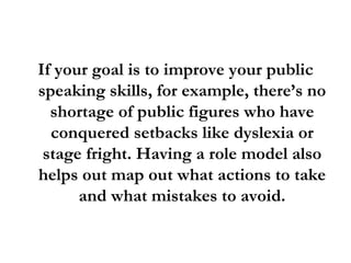 If your goal is to improve your public speaking skills, for example, there’s no shortage of public figures who have conquered setbacks like dyslexia or stage fright. Having a role model also helps out map out what actions to take and what mistakes to avoid. 