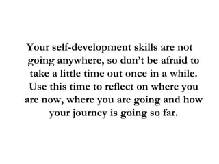 Your self-development skills are not going anywhere, so don’t be afraid to take a little time out once in a while. Use this time to reflect on where you are now, where you are going and how your journey is going so far. 
