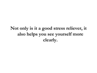 Not only is it a good stress reliever, it also helps you see yourself more clearly. 