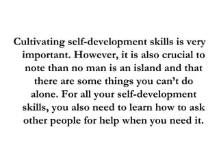 Cultivating self-development skills is very important. However, it is also crucial to note than no man is an island and that there are some things you can’t do alone. For all your self-development skills, you also need to learn how to ask other people for help when you need it. 