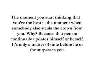 The moment you start thinking that you’re the best is the moment when somebody else steals the crown from you. Why? Because that person continually updates himself or herself. It’s only a matter of time before he or she surpasses you. 