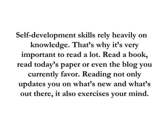 Self-development skills rely heavily on knowledge. That’s why it’s very important to read a lot. Read a book, read today’s paper or even the blog you currently favor. Reading not only updates you on what’s new and what’s out there, it also exercises your mind. 