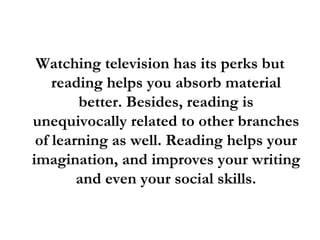 Watching television has its perks but reading helps you absorb material better. Besides, reading is unequivocally related to other branches of learning as well. Reading helps your imagination, and improves your writing and even your social skills. 