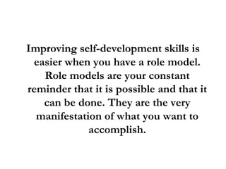 Improving self-development skills is easier when you have a role model. Role models are your constant reminder that it is possible and that it can be done. They are the very manifestation of what you want to accomplish. 