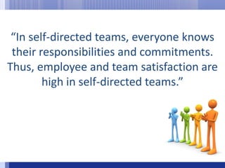 “In self-directed teams, everyone knows their responsibilities and commitments. Thus, employee and team satisfaction are high in self-directed teams.”
