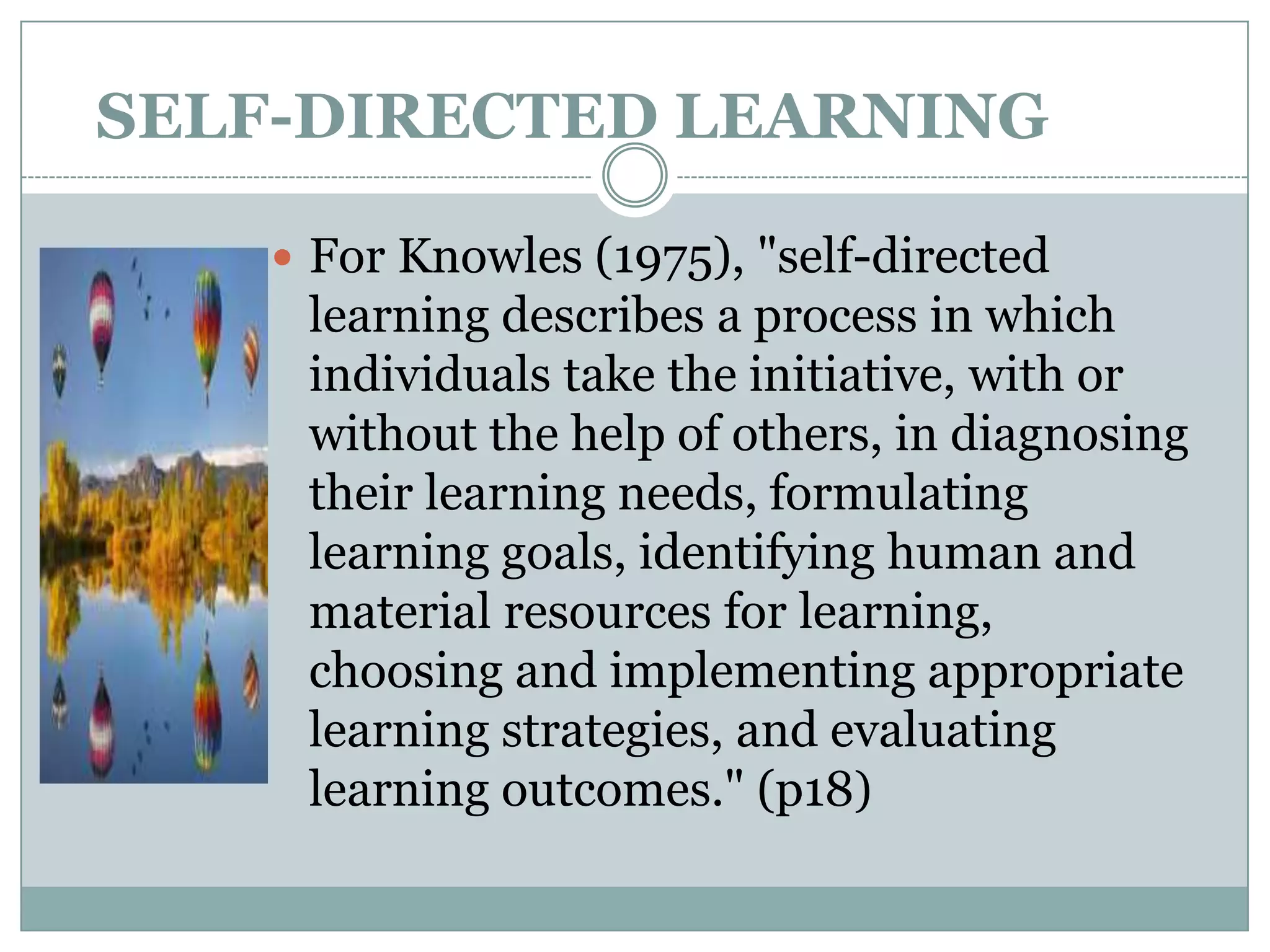 SELF-DIRECTED LEARNING

     For Knowles (1975), "self-directed
     learning describes a process in which
     individuals take the initiative, with or
     without the help of others, in diagnosing
     their learning needs, formulating
     learning goals, identifying human and
     material resources for learning,
     choosing and implementing appropriate
     learning strategies, and evaluating
     learning outcomes." (p18)
 