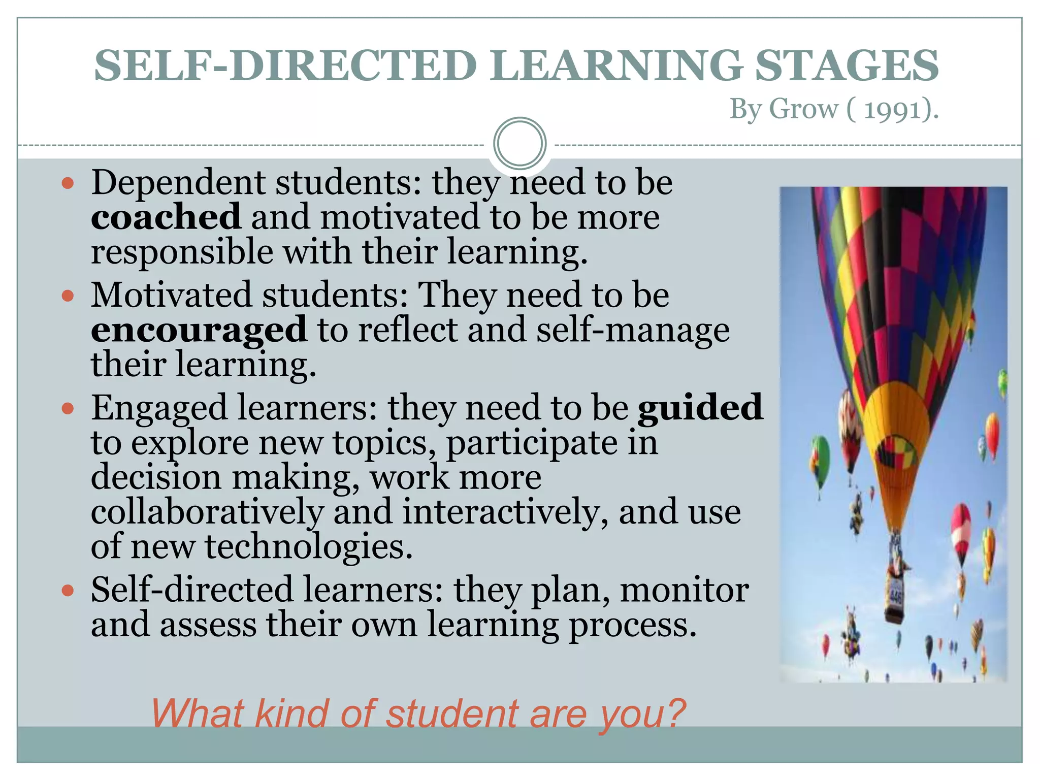 SELF-DIRECTED LEARNING STAGES
                                         By Grow ( 1991).

 Dependent students: they need to be
  coached and motivated to be more
  responsible with their learning.
 Motivated students: They need to be
  encouraged to reflect and self-manage
  their learning.
 Engaged learners: they need to be guided
  to explore new topics, participate in
  decision making, work more
  collaboratively and interactively, and use
  of new technologies.
 Self-directed learners: they plan, monitor
  and assess their own learning process.

     What kind of student are you?
 