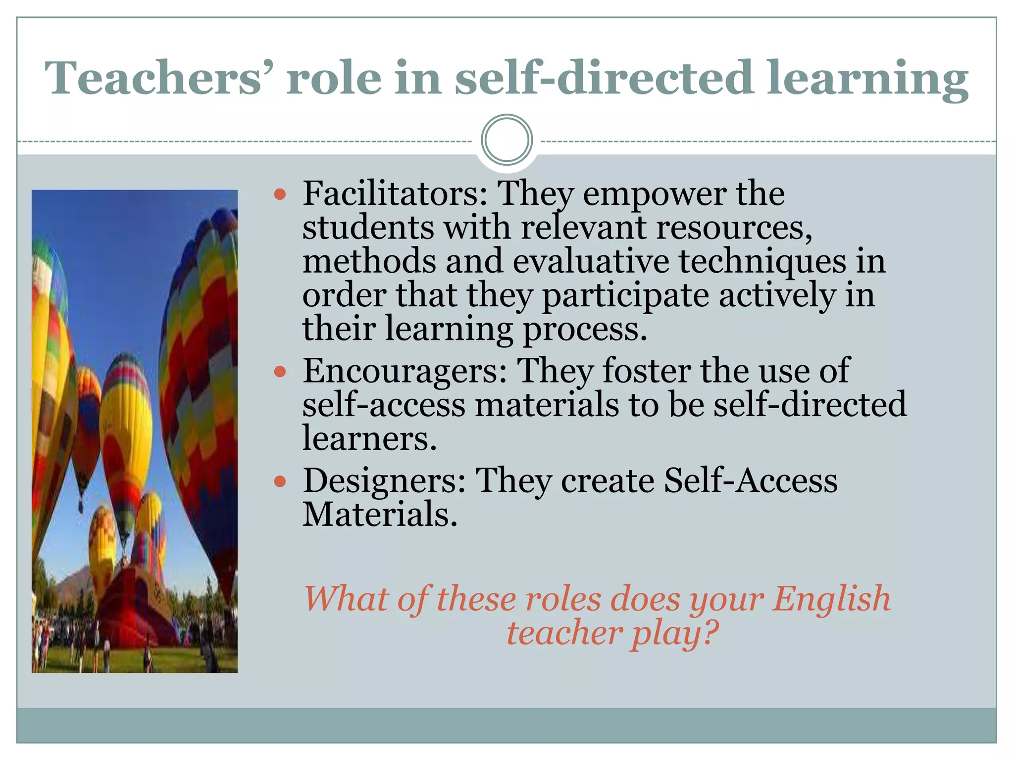 Teachers’ role in self-directed learning

          Facilitators: They empower the
           students with relevant resources,
           methods and evaluative techniques in
           order that they participate actively in
           their learning process.
          Encouragers: They foster the use of
           self-access materials to be self-directed
           learners.
          Designers: They create Self-Access
           Materials.

           What of these roles does your English
                       teacher play?
 