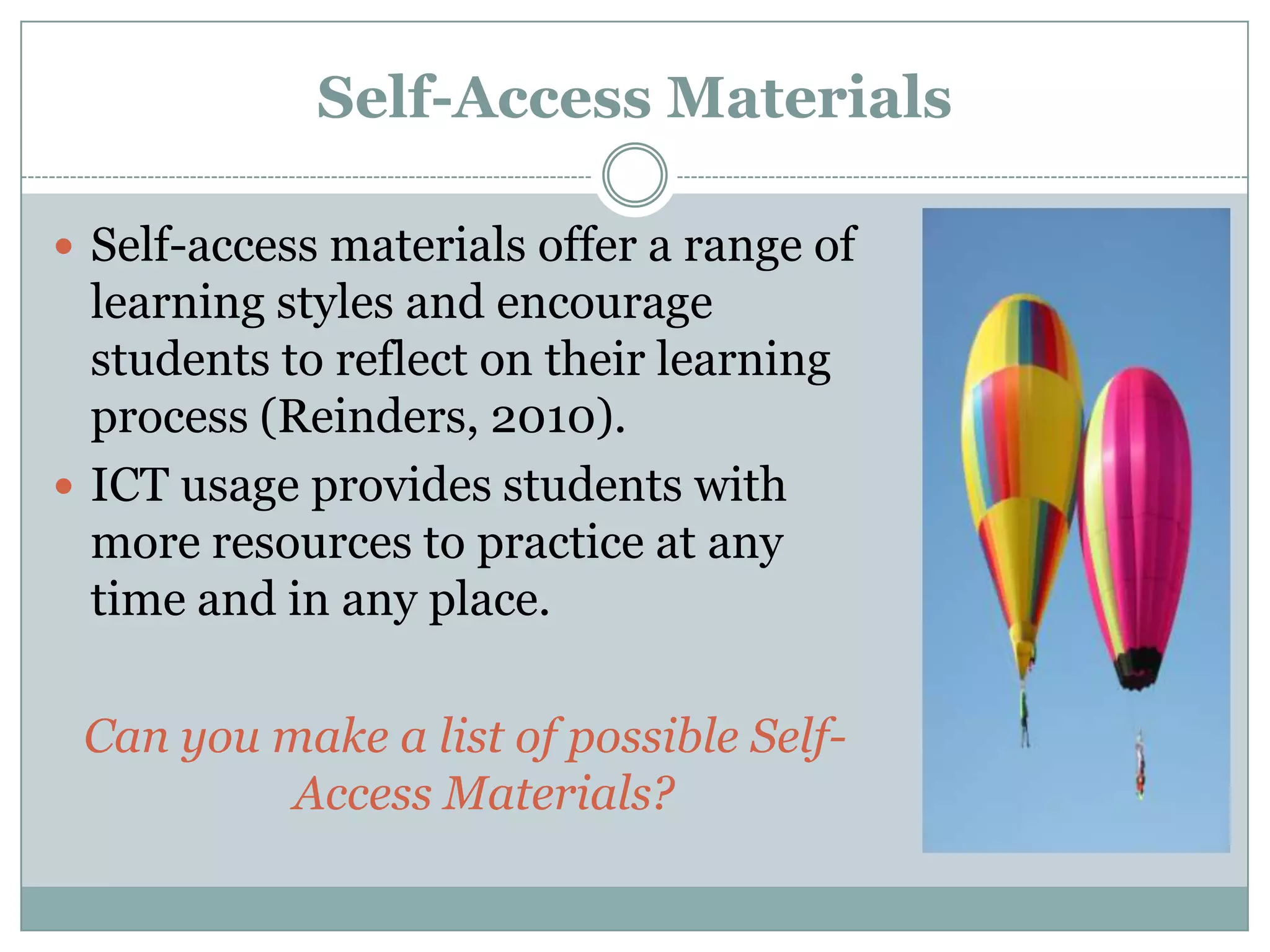 Self-Access Materials

 Self-access materials offer a range of
  learning styles and encourage
  students to reflect on their learning
  process (Reinders, 2010).
 ICT usage provides students with
  more resources to practice at any
  time and in any place.

 Can you make a list of possible Self-
          Access Materials?
 