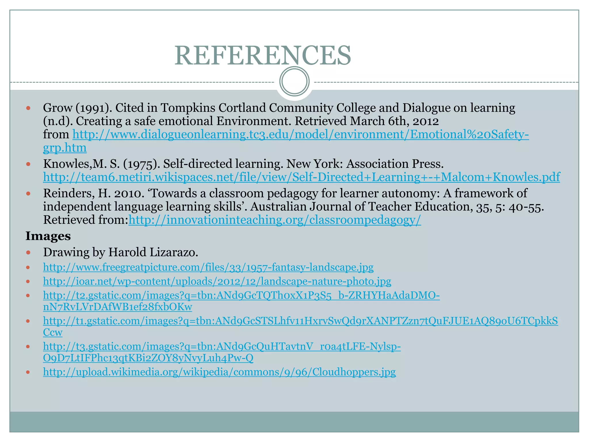 REFERENCES
 Grow (1991). Cited in Tompkins Cortland Community College and Dialogue on learning
  (n.d). Creating a safe emotional Environment. Retrieved March 6th, 2012
  from http://www.dialogueonlearning.tc3.edu/model/environment/Emotional%20Safety-
  grp.htm
 Knowles,M. S. (1975). Self-directed learning. New York: Association Press.
  http://team6.metiri.wikispaces.net/file/view/Self-Directed+Learning+-+Malcom+Knowles.pdf
 Reinders, H. 2010. ‘Towards a classroom pedagogy for learner autonomy: A framework of
  independent language learning skills’. Australian Journal of Teacher Education, 35, 5: 40-55.
  Retrieved from:http://innovationinteaching.org/classroompedagogy/
Images
 Drawing by Harold Lizarazo.
   http://www.freegreatpicture.com/files/33/1957-fantasy-landscape.jpg
   http://ioar.net/wp-content/uploads/2012/12/landscape-nature-photo.jpg
   http://t2.gstatic.com/images?q=tbn:ANd9GcTQTh0xX1P3S5_b-ZRHYHaAdaDMO-
    nN7RvLVrDAfWB1ef28fxbOKw
   http://t1.gstatic.com/images?q=tbn:ANd9GcSTSLhfv11HxrvSwQd9rXANPTZzn7tQuFJUE1AQ89oU6TCpkkS
    Ccw
   http://t3.gstatic.com/images?q=tbn:ANd9GcQuHTavtnV_r0a4tLFE-Nylsp-
    O9D7LtIFPhc13qtKBi2ZOY8yNvyLuh4Pw-Q
   http://upload.wikimedia.org/wikipedia/commons/9/96/Cloudhoppers.jpg
 
