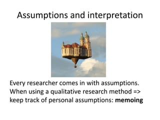 Assumptions and interpretation
Every researcher comes in with assumptions.
When using a qualitative research method =>
keep track of personal assumptions: memoing
 