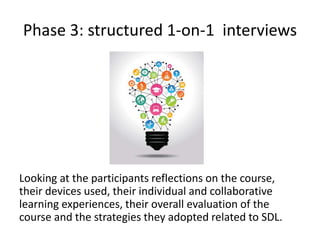 Phase 3: structured 1-on-1 interviews
Looking at the participants reflections on the course,
their devices used, their individual and collaborative
learning experiences, their overall evaluation of the
course and the strategies they adopted related to SDL.
 