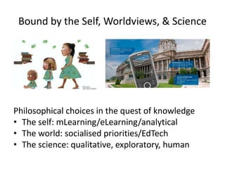Bound by the Self, Worldviews, & Science
Philosophical choices in the quest of knowledge
• The self: mLearning/eLearning/analytical
• The world: socialised priorities/EdTech
• The science: qualitative, exploratory, human
 