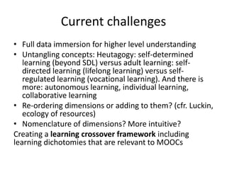 Current challenges
• Full data immersion for higher level understanding
• Untangling concepts: Heutagogy: self-determined
learning (beyond SDL) versus adult learning: self-
directed learning (lifelong learning) versus self-
regulated learning (vocational learning). And there is
more: autonomous learning, individual learning,
collaborative learning
• Re-ordering dimensions or adding to them? (cfr. Luckin,
ecology of resources)
• Nomenclature of dimensions? More intuitive?
Creating a learning crossover framework including
learning dichotomies that are relevant to MOOCs
 