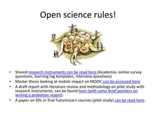 Open science rules!
• Shared research instruments can be read here (Academia: online survey
questions, learning log templates, interview questions)
• Master thesis looking at mobile impact on MOOC can be accessed here
• A draft report with literature review and methodology on pilot study with
research instruments, can be found here (with some brief pointers on
writing a probation report).
• A paper on SDL in Trial FutureLearn courses (pilot study) can be read here.
 