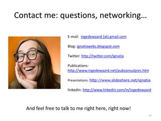 Contact me: questions, networking…
23
E-mail: ingedewaard (at) gmail.com
Blog: ignatiawebs.blogspot.com
Twitter: http://twitter.com/Ignatia
Publications:
http://www.ingedewaard.net/pubconsulpres.htm
Presentations: http://www.slideshare.net/ignatia
linkedIn: http://www.linkedin.com/in/ingedewaard
And feel free to talk to me right here, right now!
 