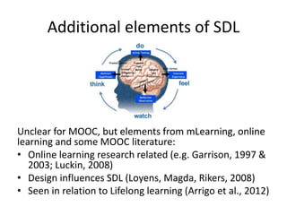 Additional elements of SDL
Unclear for MOOC, but elements from mLearning, online
learning and some MOOC literature:
• Online learning research related (e.g. Garrison, 1997 &
2003; Luckin, 2008)
• Design influences SDL (Loyens, Magda, Rikers, 2008)
• Seen in relation to Lifelong learning (Arrigo et al., 2012)
 