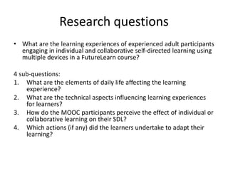 Research questions
• What are the learning experiences of experienced adult participants
engaging in individual and collaborative self-directed learning using
multiple devices in a FutureLearn course?
4 sub-questions:
1. What are the elements of daily life affecting the learning
experience?
2. What are the technical aspects influencing learning experiences
for learners?
3. How do the MOOC participants perceive the effect of individual or
collaborative learning on their SDL?
4. Which actions (if any) did the learners undertake to adapt their
learning?
 