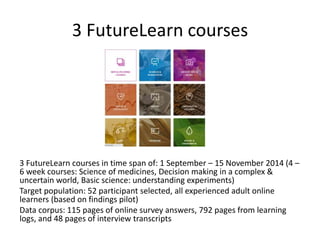 3 FutureLearn courses
3 FutureLearn courses in time span of: 1 September – 15 November 2014 (4 –
6 week courses: Science of medicines, Decision making in a complex &
uncertain world, Basic science: understanding experiments)
Target population: 52 participant selected, all experienced adult online
learners (based on findings pilot)
Data corpus: 115 pages of online survey answers, 792 pages from learning
logs, and 48 pages of interview transcripts
 