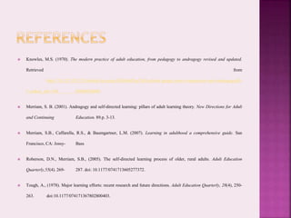  Knowles, M.S. (1970). The modern practice of adult education, from pedagogy to andragogy revised and updated.
Retrieved from
http://74.125.155.132/scholar?q=cache:KbSfmR3rq7MJ:scholar.google.com/+experience+and+andragogy&h
l=en&as_sdt=100 00000000000
 Merriam, S. B. (2001). Andragogy and self-directed learning: pillars of adult learning theory. New Directions for Adult
and Continuing Education. 89.p. 3-13.
 Merriam, S.B., Caffarella, R.S., & Baumgartner, L.M. (2007). Learning in adulthood a comprehensive guide. San
Francisco, CA: Jossy- Bass
 Roberson, D.N., Merriam, S.B., (2005). The self-directed learning process of older, rural adults. Adult Education
Quarterly,55(4). 269- 287. doi: 10.1177/0741713605277372.
 Tough, A., (1978). Major learning efforts: recent research and future directions. Adult Education Quarterly, 28(4), 250-
263. doi:10.1177/074171367802800403.
 