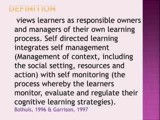 views learners as responsible owners
and managers of their own learning
process. Self directed learning
integrates self management
(Management of context, including
the social setting, resources and
action) with self monitoring (the
process whereby the learners
monitor, evaluate and regulate their
cognitive learning strategies).
Bolhuis, 1996 & Garrison, 1997
 