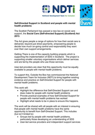 Self-Directed Support in Scotland and people with mental
health problems
The Scottish Parliament has passed a new law on social care
support, the Social Care (Self-directed Support) (Scotland) Act
2013.
The Act gives people a range of options for how their social care is
delivered, beyond just direct payments, empowering people to
decide how much on-going control and responsibility they want
over their own support arrangements.
Getting There is one of the capacity building projects which is
supporting the implementation of SDS in Scotland. The project is
supporting smaller voluntary organisations which deliver services
and are led by the people who use those services.
User-led providers are clear that this opportunity must be equally
available to people with mental health problems.
To support this, Outside the Box has commissioned the National
Development Team for Inclusion (NDTi) to bring together existing
evidence and practice on Self-Directed Support for people with
mental health problems.
This work will:
Highlight the difference that Self-Directed Support can and
does make for people with mental health problems
Provide practical examples of how Self-Directed Support for
people with mental health problems has worked
Highlight what needs to be in place to ensure this happens.
The work will be shared with all people with an interest in ensuring
that people with mental health problems have the same
opportunity to benefit from Self-Directed Support. This includes
(but isn’t limited to):
Groups led by people with mental health problems,
particularly those developing an understanding of SDS
User-led service providers and independent support services
 