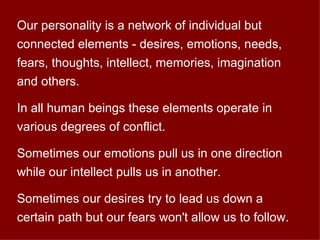 Our personality is a network of individual but connected elements - desires, emotions, needs, fears, thoughts, intellect, memories, imagination and others. In all human beings these elements operate in various degrees of conflict. Sometimes our emotions pull us in one direction while our intellect pulls us in another. Sometimes our desires try to lead us down a certain path but our fears won't allow us to follow.  