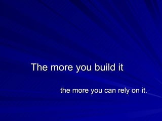 The more you build it the more you can rely on it. 