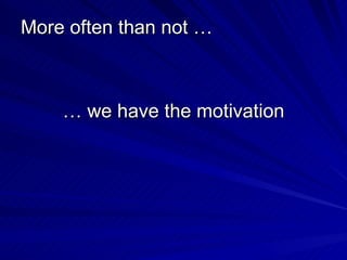 More often than not … …  we have the motivation 