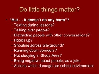 Do little things matter? “ But … it doesn’t do any harm”? Texting during lessons? Talking over people? Distracting people with other conversations? Hoods up? Shouting across playground? Running down corridors? Not studying in Study Area? Being negative about people, as a joke Actions which damage our school environment 