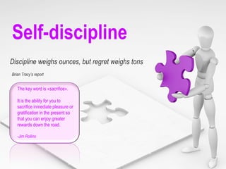 Self-discipline Discipline weighs ounces, but regret weighs tons The key word is «sacrifice».  It is the ability for you to sacrifice inmediate pleasure or gratification in the present so that you can enjoy greater rewards down the road. -Jim Rollins Brian Tracy’s report  
