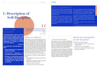 21stCenturySkills
143 144
SELF-DISCIPLINE
SELF-DISCIPLINE
What is Self-
Discipline?
“Self-discipline is about creating
new habits of thought, action, and
speech toward improving oneself
and reaching institutional goals.
This is an alternative to viewing
discipline as a means to obtain
more information.”
- Wikipedia
The meaning of self-discipline is
then:
•	 force yourself to do or refrain from
doing something
•	 self-control: obedience to
yourself to keep appointments
•	 inciting or motivating yourself
to something (the disciplined
performance of a task or action)
or being able to abstain from
something
1. Description of
Self-Discipline
What is it about?
Self-discipline is not an innate character trait. At
most, a character trait, such as a strong will, can
help build self-discipline. Self-discipline can,
however, be taught, but one has to work on it
oneself. People are often inclined to make things
easy for themselves, but if you give in too often,
you will usually get into trouble. Not being able
to resist various temptations and having to bear
the consequences of that is not always fun. Per-
severance is also a form of self-discipline. For
example, if you have too little of that, you may
have problems studying. However, all this can
be prevented by building up self-discipline.
What are the characteristics of self-discipline?
Self-discipline is a rigorous method character-
ized by:
•	 positive thinking, focusing on the benefits of
one’s goals;
•	 progression by step, by setting accessible
objectives to increase as you go;
•	 make lists of tasks to be done;
•	 reward yourself when a goal is reached;
The key is taking responsibility and initiative,
deciding what your life is about and prior-
itizing your life around the most important
things.
- Stephen Covey
Why is it important?
YSelf-discipline is useful. If you want to achieve
something, you will have to have a certain dis-
cipline to perform certain actions. Suppose
you are going to study or you want to achieve
something in sports. Then you have to study,
practice or train.
Discipline is also important in companies and
organisations. There must be order and struc-
ture. Processes must be monitored. In some
professions it is even vital. Consider hygiene
measures in the operating room. You can’t
mess with that, right? The regulations must
also be implemented in accordance with the
agreement.
Those who possess the quality of discipline are
very suitable for this. On the one hand, he/she
will easily submit to certain rules, and on the
other, he/she is also very capable of keeping or-
der and ensuring that things run as agreed.
If you want to be successful, you must also have
discipline. A top athlete will have to show dis-
cipline to complete the training every day. En-
trepreneurs also need to have a certain amount
of discipline and perseverance if they are to be
successful.
In short: you cannot do without a certain amount
of discipline.
SELF-DISCIPLINE
Which are the benefits
of self-discipline?
Self discipline has many benefits:
•	 Creates Higher Efficiency in Achieving Proj-
ects and Goals
•	 Improves your Time Management
•	 Reduces Frustrations and Feelings of Failure
•	 Builds Self-Confidence
•	 repeat until it becomes a habit;
The purpose of this personal development
technique is to limit one’s efforts to reach one’s
goal. It is not about punishing yourself for fail-
ure, but on the contrary, showing leniency and
objectivity towards yourself. Self-discipline al-
lows you to return to your initial motivation, in
the event of difficulties or abandonment.
It is generally practiced alone, and sometimes
with supports, such as a notebook for example
in which the stages can be written, and the ob-
jectives set. It is then a matter of repeating day
after day the actions and thoughts that allow
one to progress gradually towards the project.
Helping a partner can also be effective in in-
creasing self-confidence, and solidarity.
 