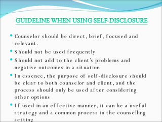 Counselor should be direct, brief, focused and relevant. Should not be used frequently Should not add to the client’s problems and negative outcomes in a situation In essence, the purpose of self-disclosure should be clear to both counselor and client, and the process should only be used after considering other options If used in an effective manner, it can be a useful strategy and a common process in the counselling setting 