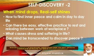 SELF-DISCOVERY -2
When mind drops, Real-self shines
• How to find inner peace and calm in day to day
life
• Can there be easy, effective practice to rest and
relaxing between work at workplace ?
• What causes stress and suffering in life?
• Can mind be transcended to discover peace ?
Send email at info@girishjha.org for joining Relaxation, meditation program ONLINE . In the subject – Self-Discovery
( number) to do the specific practice. More details at www.authenticyogatradition.com

copyright Acharya Girish Jha . visit for details www.girishjha.org

 