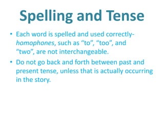 Spelling and Tense
• Each word is spelled and used correctly-
homophones, such as “to”, “too”, and
“two”, are not interchangeable.
• Do not go back and forth between past and
present tense, unless that is actually occurring
in the story.
 