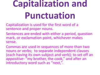 Capitalization and
Punctuation
Capitalization is used for the first word of a
sentence and proper nouns.
Sentences are ended with either a period, question
mark, or exclamation point, whichever makes
sense.
Commas are used in sequences of more than two
nouns or verbs; to separate independent clauses
(each having its own subject and verb); to set off an
appositive- “my brother, the cook,” and after an
introductory word such as “next,”.
 