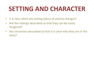 SETTING AND CHARACTER
• Is it clear when the setting (place of action) changes?
• Are the settings described so that they can be easily
imagined?
• Are characters described so that it is clear why they are in the
story?
 